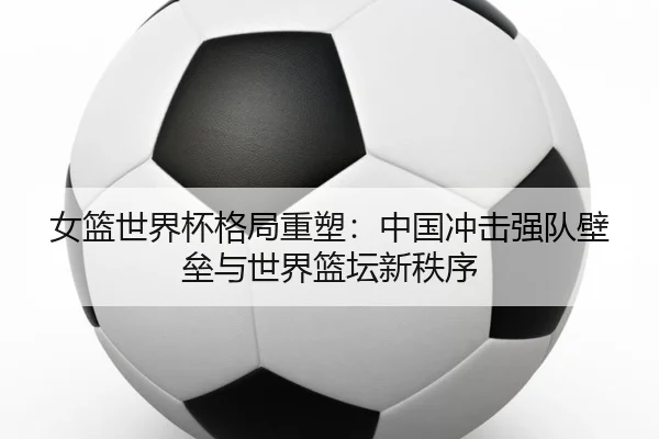 女篮世界杯格局重塑:中国冲击强队壁垒与世界篮坛新秩序